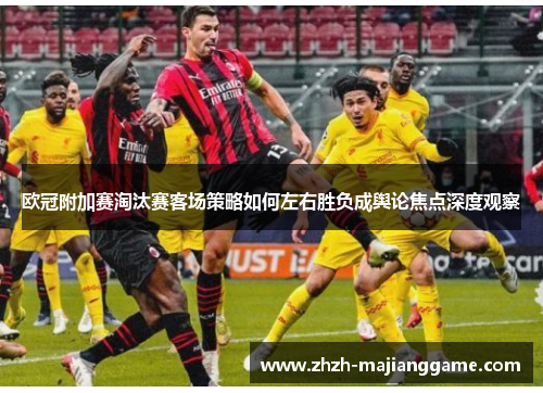 欧冠附加赛淘汰赛客场策略如何左右胜负成舆论焦点深度观察