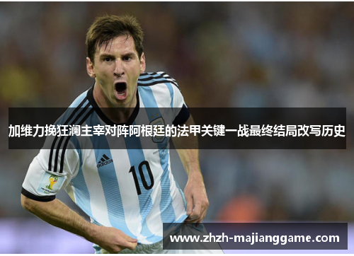 加维力挽狂澜主宰对阵阿根廷的法甲关键一战最终结局改写历史 加维力挽狂澜主宰对阵阿根廷的法甲关键一战最终结局改写历史