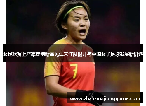 女足联赛上座率屡创新高见证关注度提升与中国女子足球发展新机遇