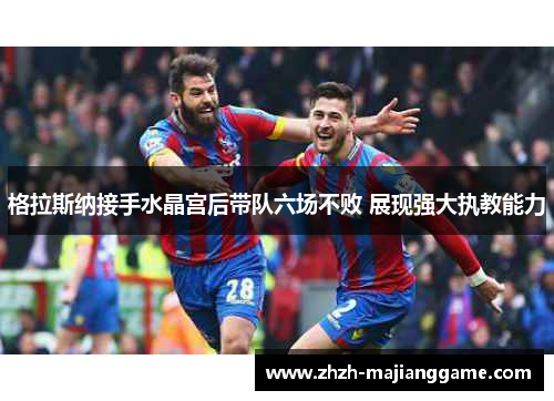 格拉斯纳接手水晶宫后带队六场不败 展现强大执教能力 格拉斯纳接手水晶宫后带队六场不败 展现强大执教能力