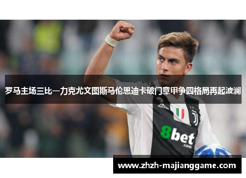 罗马主场三比一力克尤文图斯马伦恩迪卡破门意甲争四格局再起波澜 罗马主场三比一力克尤文图斯马伦恩迪卡破门意甲争四格局再起波澜