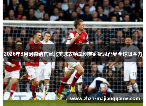 2026年3月阿森纳官宣北美球衣销量创英超纪录凸显全球吸金力 2026年3月阿森纳官宣北美球衣销量创英超纪录凸显全球吸金力