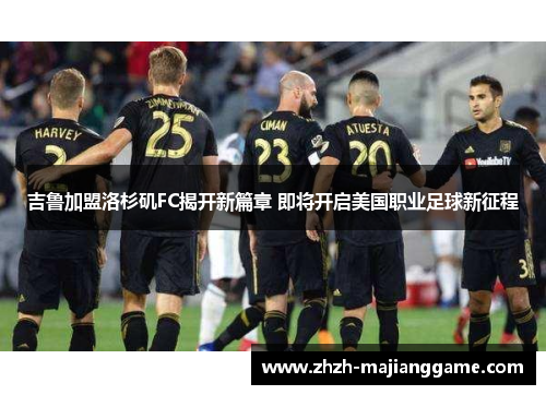 吉鲁加盟洛杉矶FC揭开新篇章 即将开启美国职业足球新征程