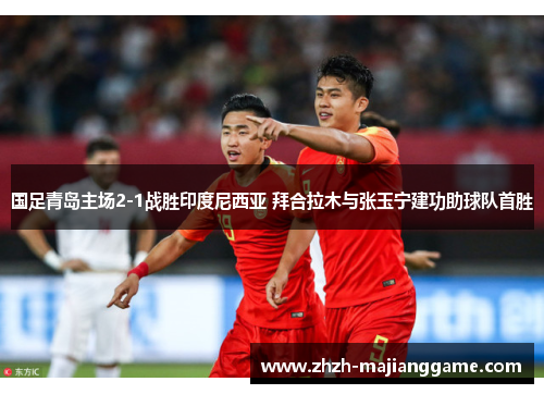 国足青岛主场2-1战胜印度尼西亚 拜合拉木与张玉宁建功助球队首胜 国足青岛主场2-1战胜印度尼西亚 拜合拉木与张玉宁建功助球队首胜