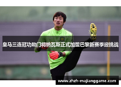 皇马三连冠功勋门将纳瓦斯正式加盟巴黎新赛季迎挑战