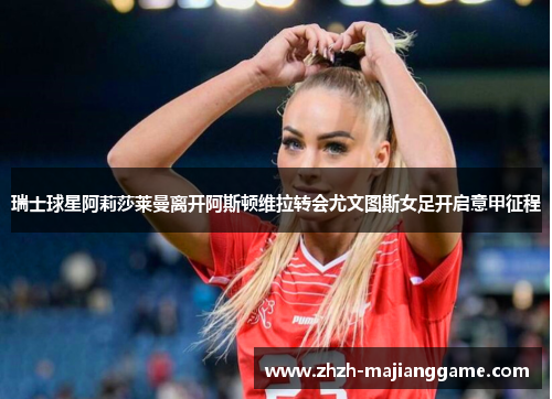 瑞士球星阿莉莎莱曼离开阿斯顿维拉转会尤文图斯女足开启意甲征程