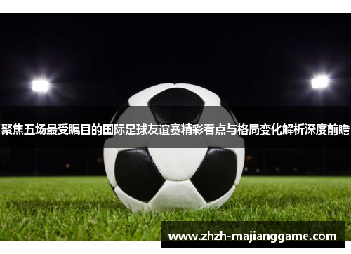 聚焦五场最受瞩目的国际足球友谊赛精彩看点与格局变化解析深度前瞻 聚焦五场最受瞩目的国际足球友谊赛精彩看点与格局变化解析深度前瞻