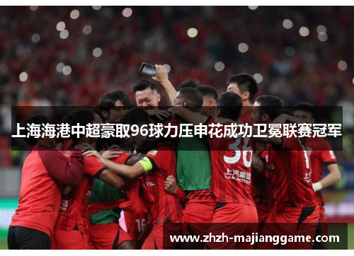 上海海港中超豪取96球力压申花成功卫冕联赛冠军 上海海港中超豪取96球力压申花成功卫冕联赛冠军