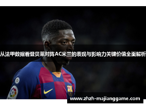 从法甲数据看登贝莱对阵AC米兰的表现与影响力关键价值全面解析 从法甲数据看登贝莱对阵AC米兰的表现与影响力关键价值全面解析