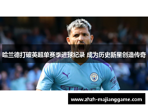 哈兰德打破英超单赛季进球纪录 成为历史新星创造传奇 哈兰德打破英超单赛季进球纪录 成为历史新星创造传奇