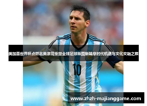 美加墨世界杯点燃北美激情重塑全球足球版图新篇章时代机遇与文化交融之旅